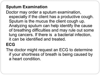 Sputum Examination
Doctor may order a sputum examination,
especially if the client has a productive cough.
Sputum is the mucus the client cough up.
Analyzing sputum can help identify the cause
of breathing difficulties and may rule out some
lung cancers. If there is a bacterial infection,
it can be identified and treated.
ECG
The doctor might request an ECG to determine
if your shortness of breath is being caused by
a heart condition.
 
