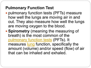 Pulmonary Function Test
 pulmonary function tests (PFTs) measure
how well the lungs are moving air in and
out. They also measure how well the lungs
are moving oxygen to the blood.
 Spirometry (meaning the measuring of
breath) is the most common of the
pulmonary function tests (PFTs). It
measures lung function, specifically the
amount (volume) and/or speed (flow) of air
that can be inhaled and exhaled.
 