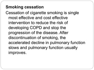 Smoking cessation
Cessation of cigarette smoking is single
most effective and cost effective
intervention to reduce the risk of
developing COPD and stop the
progression of the disease. After
discontinuation of smoking, the
accelerated decline in pulmonary function
slows and pulmonary function usually
improves.
 