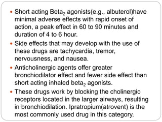  Short acting Beta2 agonists(e.g., albuterol)have
minimal adverse effects with rapid onset of
action, a peak effect in 60 to 90 minutes and
duration of 4 to 6 hour.
 Side effects that may develop with the use of
these drugs are tachycardia, tremor,
nervousness, and nausea.
 Anticholinergic agents offer greater
bronchiodilator effect and fewer side effect than
short acting inhaled beta2 agonists.
 These drugs work by blocking the cholinergic
receptors located in the larger airways, resulting
in bronchiodilation. Ipratropium(atrovent) is the
most commonly used drug in this category.
 