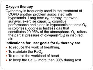 Oxygen therapy
O2 therapy is frequently used in the treatment of
COPD another problem associated with
hypoxemia. Long term o2 therapy improves
survival, exercise capacity, cognitive
performance and sleep in hypoxemic patients.O2
is colorless, odorless testless gas that
constitutes 20.95% of the atmosphere. O2 raises
the partial pressure of oxygen(PO2) in inspired
air.
Indications for use: goals for 02 therapy are
 To reduce the work of breathing,
 To maintain the PaO2
 To reduce the workload of heart
 To keep the SaO2 more than 90% during rest
 