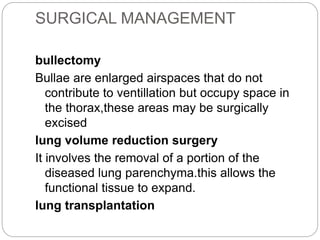 SURGICAL MANAGEMENT
bullectomy
Bullae are enlarged airspaces that do not
contribute to ventillation but occupy space in
the thorax,these areas may be surgically
excised
lung volume reduction surgery
It involves the removal of a portion of the
diseased lung parenchyma.this allows the
functional tissue to expand.
lung transplantation
 
