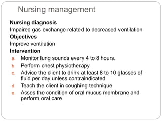 Nursing management
Nursing diagnosis
Impaired gas exchange related to decreased ventilation
Objectives
Improve ventilation
Intervention
a. Monitor lung sounds every 4 to 8 hours.
b. Perform chest physiotherapy
c. Advice the client to drink at least 8 to 10 glasses of
fluid per day unless contraindicated
d. Teach the client in coughing technique
e. Asses the condition of oral mucus membrane and
perform oral care
 