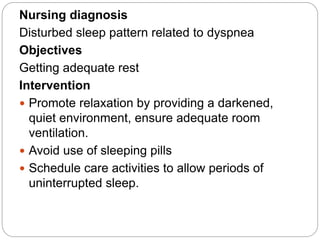 Nursing diagnosis
Disturbed sleep pattern related to dyspnea
Objectives
Getting adequate rest
Intervention
 Promote relaxation by providing a darkened,
quiet environment, ensure adequate room
ventilation.
 Avoid use of sleeping pills
 Schedule care activities to allow periods of
uninterrupted sleep.
 