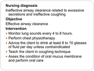 Nursing diagnosis
Ineffective airway clearance related to excessive
secretions and ineffective coughing
Objective
Effective airway clearance
Intervention
 Monitor lung sounds every 4 to 8 hours.
 Perform chest physiotherapy
 Advice the client to drink at least 8 to 10 glasses
of fluid per day unless contraindicated
 Teach the client in coughing technique
 Asses the condition of oral mucus membrane
and perform oral care
 