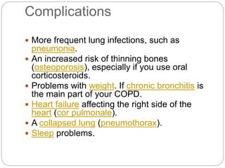 Complications
 More frequent lung infections, such as
pneumonia.
 An increased risk of thinning bones
(osteoporosis), especially if you use oral
corticosteroids.
 Problems with weight. If chronic bronchitis is
the main part of your COPD.
 Heart failure affecting the right side of the
heart (cor pulmonale).
 A collapsed lung (pneumothorax).
 Sleep problems.
 