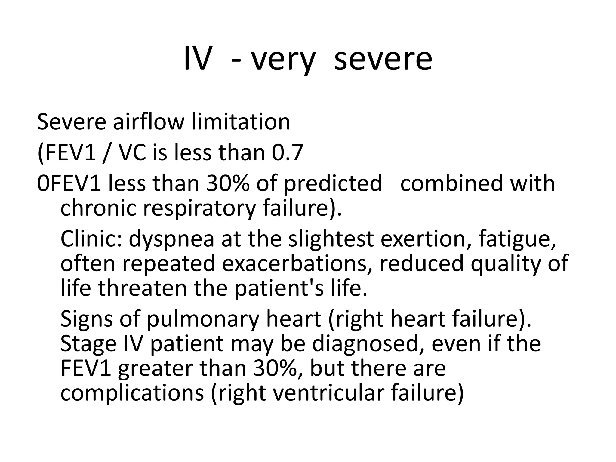 ІV - very severe
Severe airflow limitation
(FEV1 / VC is less than 0.7
0FEV1 less than 30% of predicted combined with
chronic respiratory failure).
Clinic: dyspnea at the slightest exertion, fatigue,
often repeated exacerbations, reduced quality of
life threaten the patient's life.
Signs of pulmonary heart (right heart failure).
Stage IV patient may be diagnosed, even if the
FEV1 greater than 30%, but there are
complications (right ventricular failure)
 