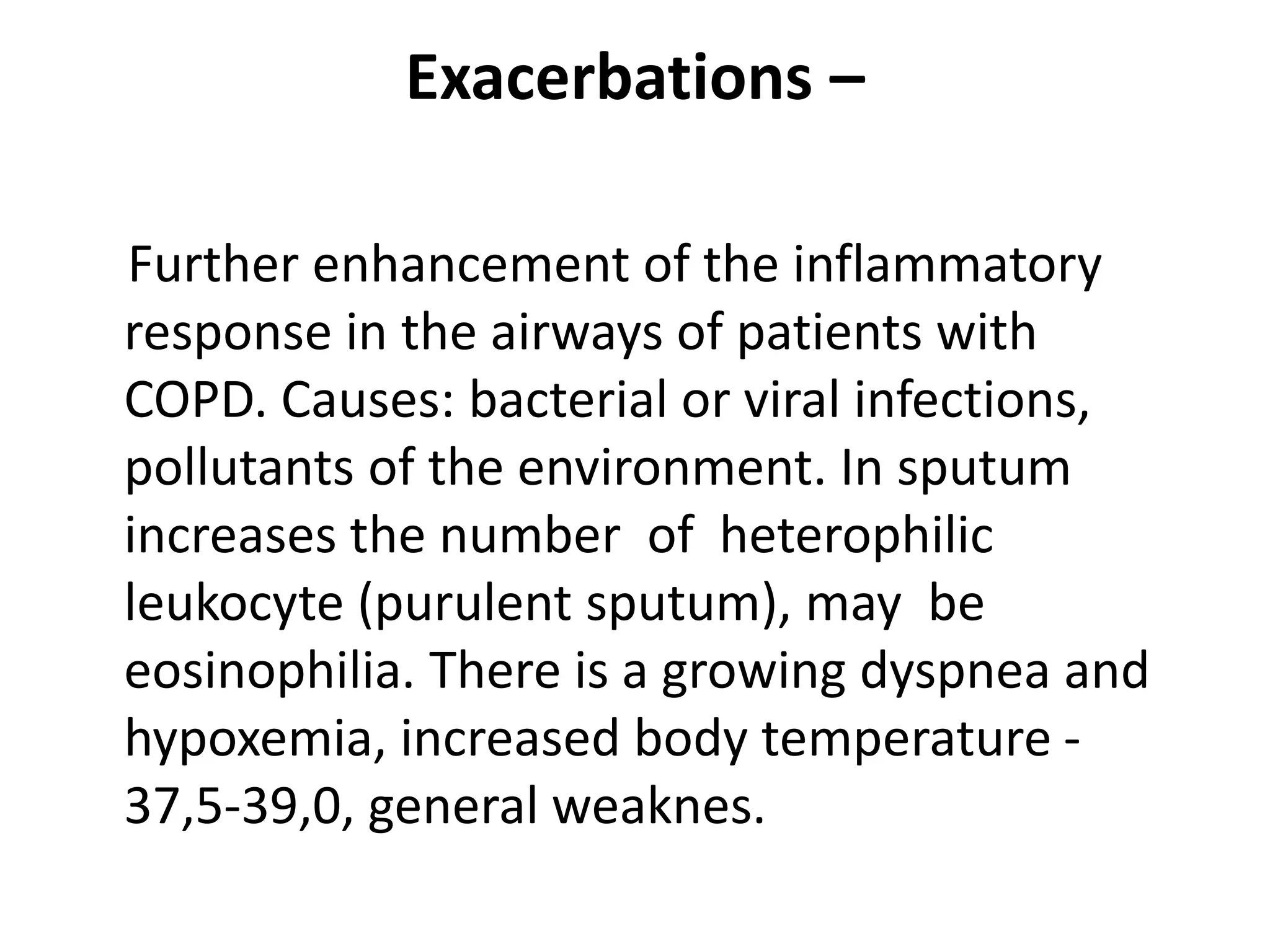 Exacerbations –
Further enhancement of the inflammatory
response in the airways of patients with
COPD. Causes: bacterial or viral infections,
pollutants of the environment. In sputum
increases the number of heterophilic
leukocyte (purulent sputum), may be
eosinophilia. There is a growing dyspnea and
hypoxemia, increased body temperature -
37,5-39,0, general weaknes.
 