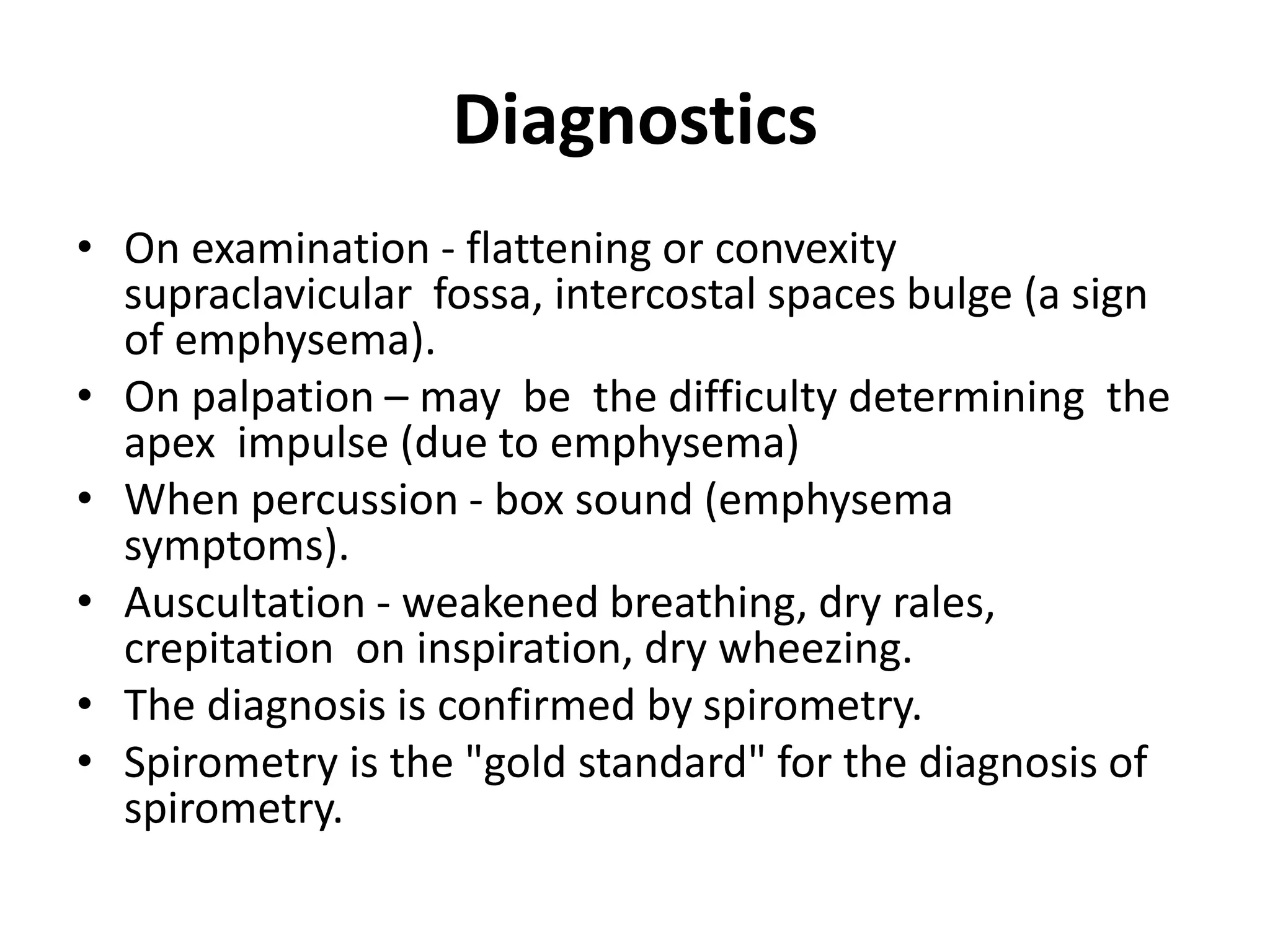 Diagnostics
• On examination - flattening or convexity
supraclavicular fossa, intercostal spaces bulge (a sign
of emphysema).
• On palpation – may be the difficulty determining the
apex impulse (due to emphysema)
• When percussion - box sound (emphysema
symptoms).
• Auscultation - weakened breathing, dry rales,
crepitation on inspiration, dry wheezing.
• The diagnosis is confirmed by spirometry.
• Spirometry is the "gold standard" for the diagnosis of
spirometry.
 