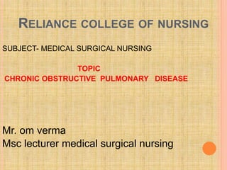 RELIANCE COLLEGE OF NURSING
SUBJECT- MEDICAL SURGICAL NURSING
TOPIC
CHRONIC OBSTRUCTIVE PULMONARY DISEASE
Mr. om verma
Msc lecturer medical surgical nursing
 