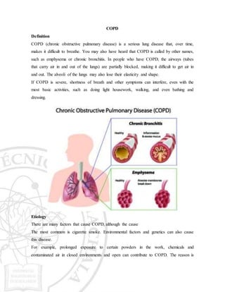 COPD
Definition
COPD (chronic obstructive pulmonary disease) is a serious lung disease that, over time,
makes it difficult to breathe. You may also have heard that COPD is called by other names,
such as emphysema or chronic bronchitis. In people who have COPD, the airways (tubes
that carry air in and out of the lungs) are partially blocked, making it difficult to get air in
and out. The alveoli of the lungs may also lose their elasticity and shape.
If COPD is severe, shortness of breath and other symptoms can interfere, even with the
most basic activities, such as doing light housework, walking, and even bathing and
dressing.
Etiology
There are many factors that cause COPD, although the cause
The most common is cigarette smoke. Environmental factors and genetics can also cause
this disease.
For example, prolonged exposure to certain powders in the work, chemicals and
contaminated air in closed environments and open can contribute to COPD. The reason is
 