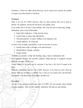 Sometimes, a blood test called arterial blood gas can be carried out to measure the amounts
of oxygen and carbon dioxide in the blood.
Treatment
There is no cure for COPD. However, there are many measures that can be taken to
alleviate the symptoms and prevent the disease from getting worse.
If you smoke, now is the time to stop smoking. This is the best way to reduce lung damage.
Medications used to treat COPD include:
 Quick-relief medications to help open the airway
 Control drugs, to reduce lung inflammation
 Anti-inflammatories to reduce swelling in the respiratory tract
 Certain antibiotics for a long time
In severe cases or during exacerbations, it may be necessary to receive:
 Steroids taken orally or through a vein (intravenously)
 Bronchodilators through a nebulizer
 Oxygen therapy
Assistance of a machine to help with breathing using a mask or endotracheal tube
Your healthcare provider may prescribe antibiotics during flare-ups of symptoms, because
infections can make COPD worse.
Oxygen therapy in the home may be necessary if you have a low level of oxygen in the
blood.
Pulmonary rehabilitation does not cure COPD. However, it can teach you more about the
disease, train your breathing in a different way so that you can remain active and feel better
and maintain your functioning at the highest possible level.
Prevention
The fact of not smoking prevents most cases of COPD. Ask your provider about smoking
cessation programs. There are also available medications that help you quit smoking.
 