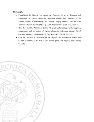 Bibliography
 Peces-Barba G, Barbera JA, Agusti A, Casanova C, et al [Diagnosis and
management of chronic obstructive pulmonary disease: joint guidelines of the
Spanish Society of Pulmonology and Thoracic Surgery (SEPAR) and the Latin
American Thoracic Society (ALAT)] . Arch Bronconeumol 2008; 44 (5): 271-281.
 Rabe KF, Hurd S, Anzueto A, Barnes PJ, et al. Global strategy for the diagnosis,
management, and prevention of chronic obstructive pulmonary disease: GOLD
executive summary. Am J Respir Crit Care Med 2007; 176 (6): 532-555.
 Celli BR, MacNee W. Standards for the diagnosis and treatment of patients with
COPD: a summary of the ATS / ERS position paper. Eur Respir J 2004; 23 (6):
932-946.
 