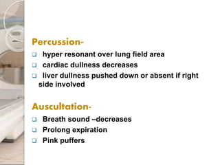 Percussion-
 hyper resonant over lung field area
 cardiac dullness decreases
 liver dullness pushed down or absent if right
side involved
Auscultation-
 Breath sound –decreases
 Prolong expiration
 Pink puffers
 