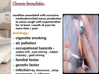 Chronic bronchitis:-
condition associated with excessive
tracheobronchial mucus production
to cause cough with expectoration
for at least 3 month of year for
more than 2 year.
Aetiology-
 cigarette smoking
 air pollution
 occupational hazards -
cotton mill , coal mining , rubber
industry , gold mining
 familial factor
 genetic factor
 infection-by rhinovirus , strep
 