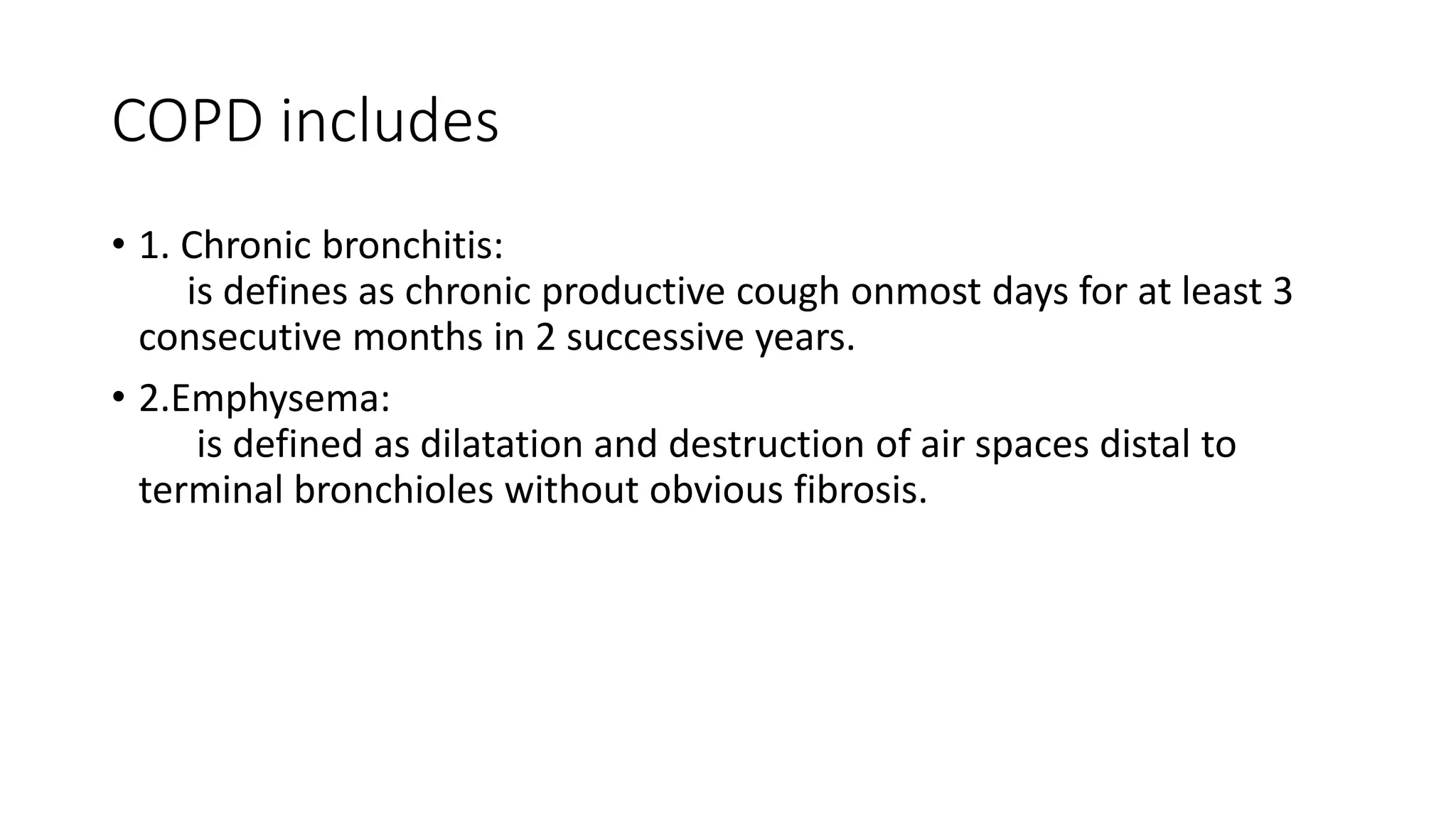 COPD includes
• 1. Chronic bronchitis:
is defines as chronic productive cough onmost days for at least 3
consecutive months in 2 successive years.
• 2.Emphysema:
is defined as dilatation and destruction of air spaces distal to
terminal bronchioles without obvious fibrosis.
 