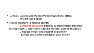 • General: Exercise and management of Nutritional status
Weight loss if obese
• Reduce exposure to noxious agents:
1.Smoking cessation: aided by Bupropion(Noradrenergic
antidepressant), varenicline(Nicotinic receptor agonist antagonist)
2.Reduce Indoor and outdoor air pollution
3.Avoid dusty and smoke laden environment
 