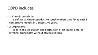 COPD includes
• 1. Chronic bronchitis:
is defines as chronic productive cough onmost days for at least 3
consecutive months in 2 successive years.
• 2.Emphysema:
is defined as dilatation and destruction of air spaces distal to
terminal bronchioles without obvious fibrosis.
 