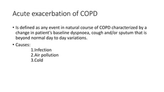 Acute exacerbation of COPD
• Is defined as any event in natural course of COPD characterized by a
change in patient’s baseline dyspnoea, cough and/or sputum that is
beyond normal day to day variations.
• Causes:
1.Infection
2.Air pollution
3.Cold
 