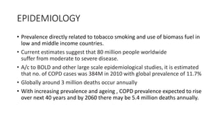 EPIDEMIOLOGY
• Prevalence directly related to tobacco smoking and use of biomass fuel in
low and middle income countries.
• Current estimates suggest that 80 million people worldwide
suffer from moderate to severe disease.
• A/c to BOLD and other large scale epidemiological studies, it is estimated
that no. of COPD cases was 384M in 2010 with global prevalence of 11.7%
• Globally around 3 million deaths occur annually
• With increasing prevalence and ageing , COPD prevalence expected to rise
over next 40 years and by 2060 there may be 5.4 million deaths annually.
 