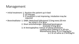 Management
• Initial treatment: 1. Position the patient up in bed
2. O2 therapy
3. If condition is not improving, intubation may be
required
• Bronchodilator: 1. SABA: Nebulized Salbutamol 2.5mg every 20 min
for initial 1-2 hr &/or
2. Short anticholinergic: Nebulized Ipratropium
bromide 0.5mg &/or
3. IV Aminophylline: Failure of above treatment
Loading dose:250mg IV in 20 min
Maintenance dose: 0.5-0.7mg/kg/hr
in 1 ltr of saline at 2.4ml/kg/hr
 