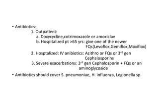 • Antibiotics:
1. Outpatient:
a. Doxycycline,cotrimoxazole or amoxiclav
b. Hospitalized pt >65 yrs: give one of the newer
FQs(Levoflox,Gemiflox,Moxiflox)
2. Hosptalized: IV anibiotics: Azithro or FQs or 3rd gen
Cephalosporins
3. Severe exacerbations: 3rd gen Cephalosporin + FQs or an
aminoglycoside
• Antibiotics should cover S. pneumoniae, H. influenza, Legionella sp.
 