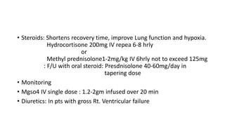 • Steroids: Shortens recovery time, improve Lung function and hypoxia.
Hydrocortisone 200mg IV repea 6-8 hrly
or
Methyl prednisolone1-2mg/kg IV 6hrly not to exceed 125mg
: F/U with oral steroid: Presdnisolone 40-60mg/day in
tapering dose
• Monitoring
• Mgso4 IV single dose : 1.2-2gm infused over 20 min
• Diuretics: In pts with gross Rt. Ventricular failure
 