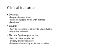Clinical features:
• Dyspnea:
- Progressive over time
- Characteristically worse with exercise
- Persistent
• Cough:
- May be Intermittent or may be unproductive
- Recurrent Wheeze
• Chronic Sputum production:
- May be dry or productive
- Usually mucoid in nature
- Mucopurulent during acute exacerbation
 