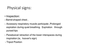 Physical signs:
• Inspection:
- Barrel-shaped chest ,
- Accessory respiratory muscle participate ,Prolonged
expiration during quiet breathing. Expiration through
pursed lips
- Paradoxical retraction of the lower interspaces during
inspiration (ie, hoover's sign)
- Tripod Position
 