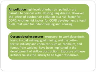 Air pollution high levels of urban air pollution are
harmful to persons with existing lung disease. However,
the effect of outdoor air pollution as a risk factor for
COPD. Another risk factor for COPD development is fossil
fuels that used for indoor heating and cooking.
Occupational exposures- exposure to workplace dusts
found in coal mining, gold mining, and the cotton
textile industry and chemicals such as cadmium, and
fumes from welding have been implicated in the
development of airflow obstruction. Exposure of these
irritants causes the airway to be hyper responsive.
 
