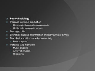  Pathophysiology
 Increase in mucus production
 Hypertrophy bronchial mucous glands
 Goblet cells increase in number
 Damaged cilia
 Bronchial mucosa inflammation and narrowing of airway
 Bronchial smooth muscle hyperreactivity
 Bronchospasm
 Increase V/Q mismatch
 Mucus plugging
 Airway obstruction
 Hypoxemia
 
