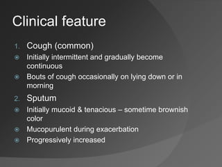 Clinical feature
1. Cough (common)
 Initially intermittent and gradually become
continuous
 Bouts of cough occasionally on lying down or in
morning
2. Sputum
 Initially mucoid & tenacious – sometime brownish
color
 Mucopurulent during exacerbation
 Progressively increased
 