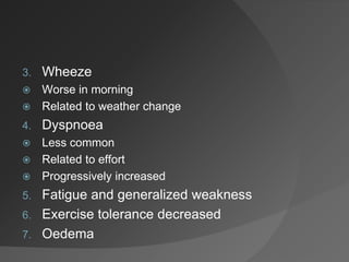 3. Wheeze
 Worse in morning
 Related to weather change
4. Dyspnoea
 Less common
 Related to effort
 Progressively increased
5. Fatigue and generalized weakness
6. Exercise tolerance decreased
7. Oedema
 