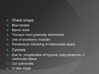 8. Chest shape
 Blue bloater
 Barrel chest
 Thoracic movt gradually diminished
 Use of accessory muscles
 Paradoxical indrowing in intercostals space
9. Cynosis
 Due to complication of hypoxia, polycythaemia, rt
ventricular failure
10. Cor pulmonale
 In later stage
 