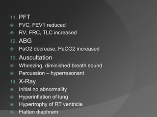11. PFT
 FVC, FEV1 reduced
 RV, FRC, TLC increased
12. ABG
 PaO2 decrease, PaCO2 increased
13. Auscultation
 Wheezing, diminished breath sound
 Percussion – hyperresonant
14. X-Ray
 Initial no abnormality
 Hyperinflation of lung
 Hypertrophy of RT ventricle
 Flatten diaphram
 