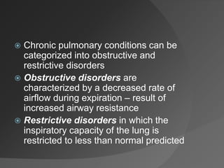  Chronic pulmonary conditions can be
categorized into obstructive and
restrictive disorders
 Obstructive disorders are
characterized by a decreased rate of
airflow during expiration – result of
increased airway resistance
 Restrictive disorders in which the
inspiratory capacity of the lung is
restricted to less than normal predicted
 
