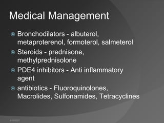 4/19/2021
Medical Management
 Bronchodilators - albuterol,
metaproterenol, formoterol, salmeterol
 Steroids - prednisone,
methylprednisolone
 PDE4 inhibitors - Anti inflammatory
agent
 antibiotics - Fluoroquinolones,
Macrolides, Sulfonamides, Tetracyclines
 