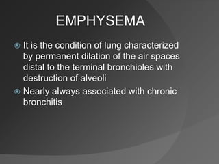 EMPHYSEMA
 It is the condition of lung characterized
by permanent dilation of the air spaces
distal to the terminal bronchioles with
destruction of alveoli
 Nearly always associated with chronic
bronchitis
 