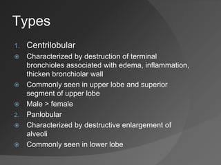 Types
1. Centrilobular
 Characterized by destruction of terminal
bronchioles associated with edema, inflammation,
thicken bronchiolar wall
 Commonly seen in upper lobe and superior
segment of upper lobe
 Male > female
2. Panlobular
 Characterized by destructive enlargement of
alveoli
 Commonly seen in lower lobe
 