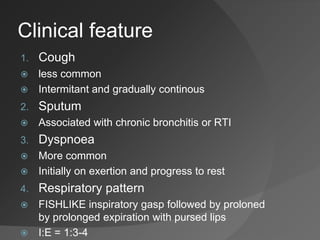 Clinical feature
1. Cough
 less common
 Intermitant and gradually continous
2. Sputum
 Associated with chronic bronchitis or RTI
3. Dyspnoea
 More common
 Initially on exertion and progress to rest
4. Respiratory pattern
 FISHLIKE inspiratory gasp followed by proloned
by prolonged expiration with pursed lips
 I:E = 1:3-4
 