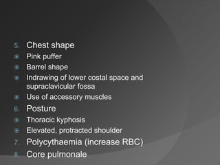 5. Chest shape
 Pink puffer
 Barrel shape
 Indrawing of lower costal space and
supraclavicular fossa
 Use of accessory muscles
6. Posture
 Thoracic kyphosis
 Elevated, protracted shoulder
7. Polycythaemia (increase RBC)
8. Core pulmonale
 