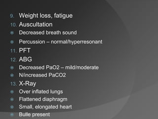 9. Weight loss, fatigue
10. Auscultation
 Decreased breath sound
 Percussion – normal/hyperresonant
11. PFT
12. ABG
 Decreased PaO2 – mild/moderate
 N/increased PaCO2
13. X-Ray
 Over inflated lungs
 Flattened diaphragm
 Small, elongated heart
 Bulle present
 