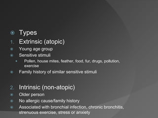  Types
1. Extrinsic (atopic)
 Young age group
 Sensitive stimuli
 Pollen, house mites, feather, food, fur, drugs, pollution,
exercise
 Family history of similar sensitive stimuli
2. Intrinsic (non-atopic)
 Older person
 No allergic cause/family history
 Associated with bronchial infection, chronic bronchitis,
strenuous exercise, stress or anxiety
 