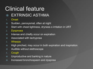 Clinical feature
 EXTRINSIC ASTHMA
1. Onset
 Sudden, paroxysmal, often at night
 Start with chest tightness, dryness o irritation in URT
2. Dyspnoea
 Intense and chiefly occur on expiration
 Associated with tachypnea
3. Wheeze
 High pinched, may occur in both expiration and inspiration
 Audible without stethoscope
4. Cough
 Unproductive and barking in nature
 Increased bronchospasm and dyspnea
 