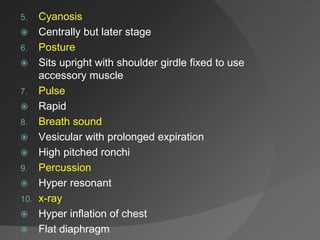 5. Cyanosis
 Centrally but later stage
6. Posture
 Sits upright with shoulder girdle fixed to use
accessory muscle
7. Pulse
 Rapid
8. Breath sound
 Vesicular with prolonged expiration
 High pitched ronchi
9. Percussion
 Hyper resonant
10. x-ray
 Hyper inflation of chest
 Flat diaphragm
 
