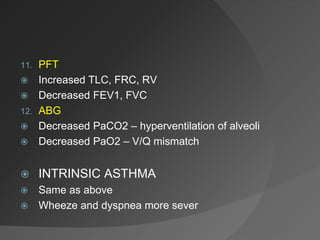 11. PFT
 Increased TLC, FRC, RV
 Decreased FEV1, FVC
12. ABG
 Decreased PaCO2 – hyperventilation of alveoli
 Decreased PaO2 – V/Q mismatch
 INTRINSIC ASTHMA
 Same as above
 Wheeze and dyspnea more sever
 