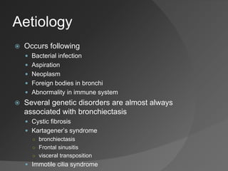 Aetiology
 Occurs following
 Bacterial infection
 Aspiration
 Neoplasm
 Foreign bodies in bronchi
 Abnormality in immune system
 Several genetic disorders are almost always
associated with bronchiectasis
 Cystic fibrosis
 Kartagener’s syndrome
○ bronchiectasis
○ Frontal sinusitis
○ visceral transposition
 Immotile cilia syndrome
 