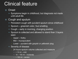 Clinical feature
 Onset
 Symptoms begin in childhood, but diagnosis not made
until adult life
 Cough and sputum
 Persistent cough with purulent sputum since childhood
 Sputum – greenish color, foul smelling
 Cough – early in morning, changing position
 Sputum is collected and allowed to stand than 3 layers
seen
○ Upper – frothy
○ Mid – mucopurulent
○ Lower – purulent with grayish or yellowish plug
 Severity of disease
○ 24 hours sputum volume collected and measure
 < 10 ml – mild
 10 – 150 ml – moderate
 > 150 ml – severe
 