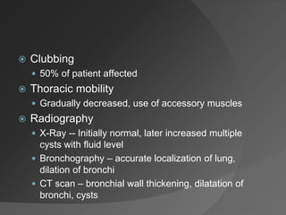  Clubbing
 50% of patient affected
 Thoracic mobility
 Gradually decreased, use of accessory muscles
 Radiography
 X-Ray -- Initially normal, later increased multiple
cysts with fluid level
 Bronchography – accurate localization of lung,
dilation of bronchi
 CT scan – bronchial wall thickening, dilatation of
bronchi, cysts
 