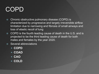 COPD
 Chronic obstructive pulmonary disease (COPD) is
characterized by progressive and largely irreversible airflow
limitation due to narrowing and fibrosis of small airways and
loss of elastic recoil of lung
 COPD is the fourth leading cause of death in the U.S. and is
projected to be the third leading cause of death for both
males and females by the year 2020.
 Several abbreviations
 COPD
 COAD
 CAO
 COLD
 